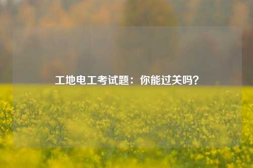 工地電工考試題：你能過(guò)關(guān)嗎？-圖1