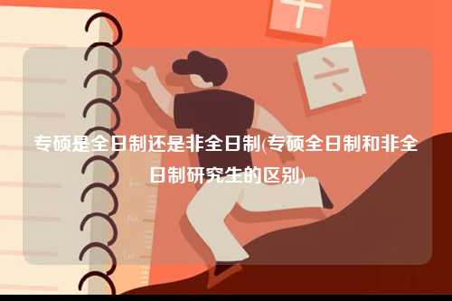 專(zhuān)碩是全日制還是非全日制(專(zhuān)碩全日制和非全日制研究生的區(qū)別)-圖1