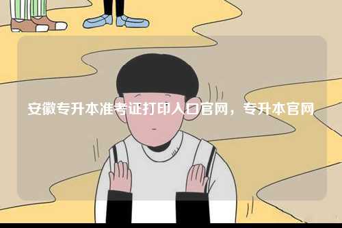 安徽專升本準考證打印入口官網(wǎng)，專升本官網(wǎng)-圖1