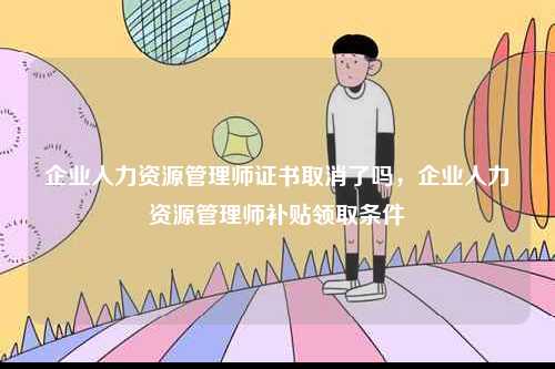 企業人力資源管理師證書取消了嗎，企業人力資源管理師補貼領取條件-圖1