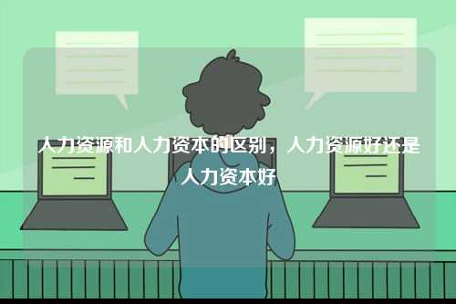 人力資源和人力資本的區(qū)別，人力資源好還是人力資本好-圖1