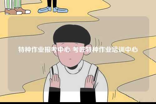 特種作業(yè)報(bào)考中心 考匠特種作業(yè)培訓(xùn)中心-圖1