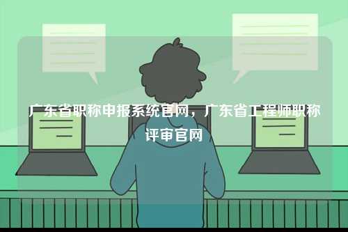 廣東省職稱申報系統官網，廣東省工程師職稱評審官網-圖1