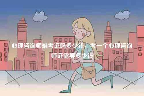 心理咨詢師難考證嗎多少錢，考一個(gè)心理咨詢師證需要多少錢-圖1