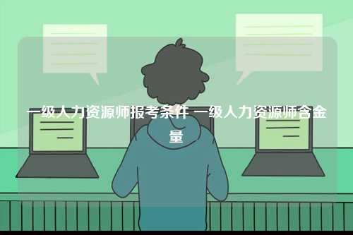 一級(jí)人力資源師報(bào)考條件 一級(jí)人力資源師含金量-圖1
