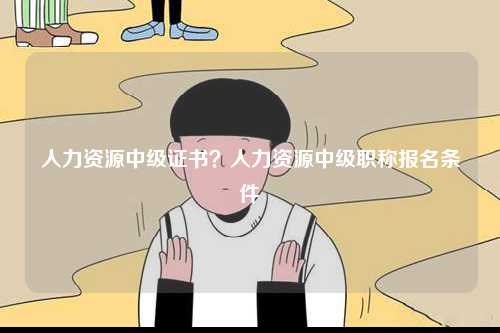 人力資源中級證書？人力資源中級職稱報名條件-圖1