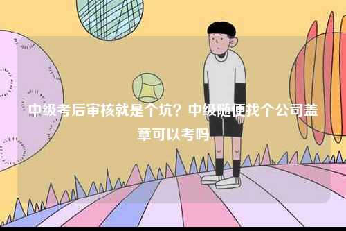 中級考后審核就是個坑？中級隨便找個公司蓋章可以考嗎-圖1