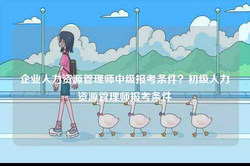 企業(yè)人力資源管理師中級報考條件？初級人力資源管理師報考條件-圖1