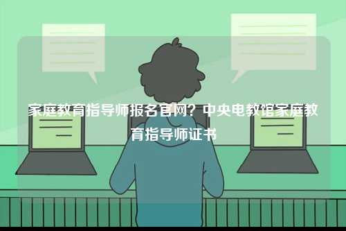 家庭教育指導(dǎo)師報(bào)名官網(wǎng)？中央電教館家庭教育指導(dǎo)師證書-圖1