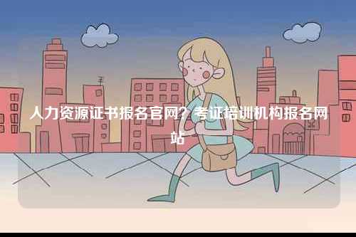 人力資源證書報(bào)名官網(wǎng)？考證培訓(xùn)機(jī)構(gòu)報(bào)名網(wǎng)站-圖1