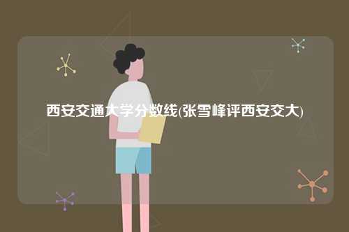 西安交通大學(xué)分?jǐn)?shù)線(張雪峰評(píng)西安交大)-圖1