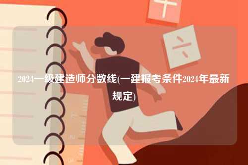 2024一級建造師分?jǐn)?shù)線(一建報考條件2024年最新規(guī)定)-圖1