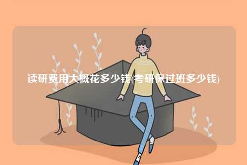 讀研費(fèi)用大概花多少錢(考研保過班多少錢)-圖1