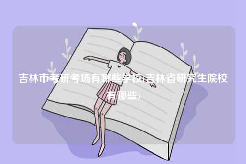 吉林市考研考場(chǎng)有哪些學(xué)校(吉林省研究生院校有哪些)-圖1