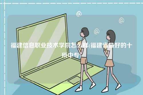 福建信息職業(yè)技術(shù)學院怎么樣(福建省最好的十所中專)-圖1