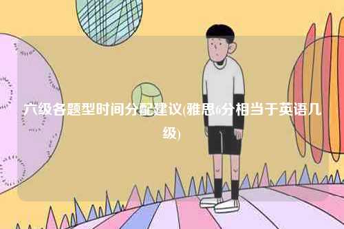 六級各題型時間分配建議(雅思6分相當(dāng)于英語幾級)-圖1