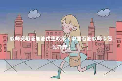 教師資格證加油優(yōu)惠政策（中國(guó)石油教師卡怎么辦理）-圖1