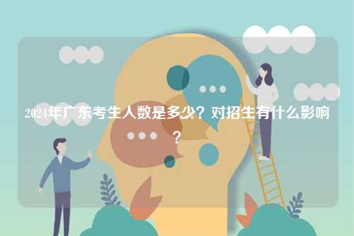 2024年廣東考生人數是多少？對招生有什么影響？-圖1