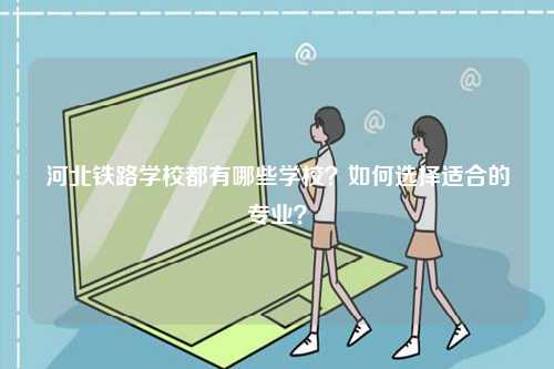 河北鐵路學校都有哪些學校？如何選擇適合的專業？-圖1