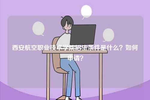 西安航空職業技術學院招生條件是什么？如何申請？-圖1