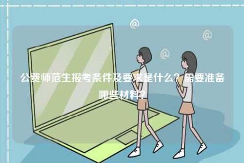 公費(fèi)師范生報考條件及要求是什么？需要準(zhǔn)備哪些材料？-圖1