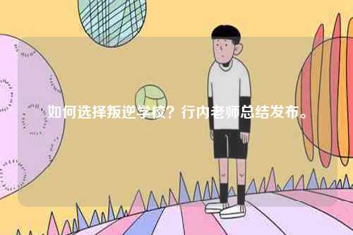 如何選擇叛逆學校？行內老師總結發布。-圖1